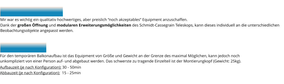 Mir war es wichtig ein qualitativ hochwertiges, aber preislich “noch akzeptables” Equipment anzuschaffen.  Dank der großen Öffnung und modularen Erweiterungsmöglichkeiten des Schmidt-Cassegrain Teleskops, kann dieses individuell an die unterschiedlichen  Beobachtungsobjekte angepasst werden.    Für den temporären Balkonaufbau ist das Equipment von Größe und Gewicht an der Grenze des maximal Möglichen, kann jedoch noch  unkompliziert von einer Person auf- und abgebaut werden. Das schwerste zu tragende Einzelteil ist der Montierungkopf (Gewicht: 25kg). Aufbauzeit (je nach Konfiguration): 30 - 50min Abbauzeit (je nach Konfiguration):  15 - 25min