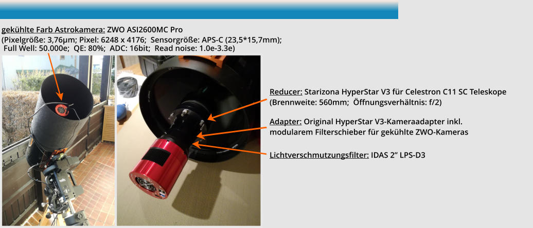 Adapter: Original HyperStar V3-Kameraadapter inkl. modularem Filterschieber für gekühlte ZWO-Kameras Lichtverschmutzungsfilter: IDAS 2” LPS-D3 Reducer: Starizona HyperStar V3 für Celestron C11 SC Teleskope(Brennweite: 560mm;  Öffnungsverhältnis: f/2) gekühlte Farb Astrokamera: ZWO ASI2600MC Pro (Pixelgröße: 3,76µm; Pixel: 6248 x 4176;  Sensorgröße: APS-C (23,5*15,7mm);  Full Well: 50.000e;  QE: 80%;  ADC: 16bit;  Read noise: 1.0e-3.3e)  				 