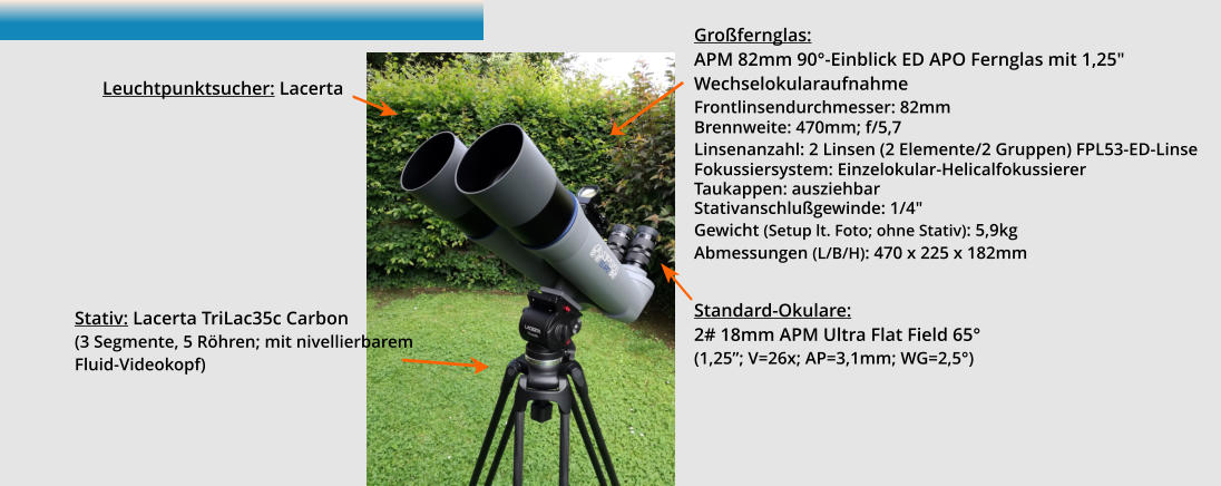 Großfernglas:  APM 82mm 90°-Einblick ED APO Fernglas mit 1,25" Wechselokularaufnahme Frontlinsendurchmesser: 82mm Brennweite: 470mm; f/5,7 Linsenanzahl: 2 Linsen (2 Elemente/2 Gruppen) FPL53-ED-Linse Fokussiersystem: Einzelokular-Helicalfokussierer Taukappen: ausziehbar Stativanschlußgewinde: 1/4" Gewicht (Setup lt. Foto; ohne Stativ): 5,9kg Abmessungen (L/B/H): 470 x 225 x 182mm   Standard-Okulare:  2# 18mm APM Ultra Flat Field 65°  (1,25”; V=26x; AP=3,1mm; WG=2,5°)  Stativ: Lacerta TriLac35c Carbon (3 Segmente, 5 Röhren; mit nivellierbarem Fluid-Videokopf)  Leuchtpunktsucher: Lacerta