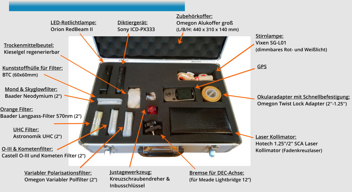 Zubehörkoffer:  Omegon Alukoffer groß (L/B/H: 440 x 310 x 140 mm) Stirnlampe:  Vixen SG-L01   (dimmbares Rot- und Weißlicht)  LED-Rotlichtlampe:  Orion RedBeam II   Diktiergerät:  Sony ICD-PX333  Mond & Skyglowfilter:  Baader Neodymium (2”)  UHC Filter:  Astronomik UHC (2”)  O-III & Kometenfilter:  Castell O-III und Kometen Filter (2”)  Variabler Polarisationsfilter:  Omegon Variabler Polfilter (2”)  Okularadapter mit Schnellbefestigung:  Omegon Twist Lock Adapter (2''-1.25'')  Trockenmittelbeutel:  Kieselgel regenerierbar   Laser Kollimator:  Hotech 1.25"/2" SCA Laser Kollimator (Fadenkreuzlaser)  GPS Bremse für DEC-Achse:  (für Meade Lightbridge 12”) Justagewerkzeug:  Kreuzschraubendreher & Inbusschlüssel Orange Filter:  Baader Langpass-Filter 570nm (2”)  Kunststoffhülle für Filter:  BTC (60x60mm)