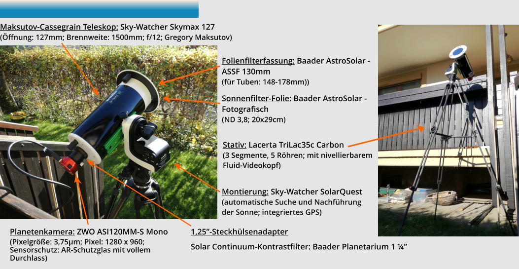 Folienfilterfassung: Baader AstroSolar - ASSF 130mm(für Tuben: 148-178mm)) Sonnenfilter-Folie: Baader AstroSolar - Fotografisch(ND 3,8; 20x29cm) Planetenkamera: ZWO ASI120MM-S Mono (Pixelgröße: 3,75µm; Pixel: 1280 x 960; Sensorschutz: AR-Schutzglas mit vollem Durchlass)  Maksutov-Cassegrain Teleskop: Sky-Watcher Skymax 127(Öffnung: 127mm; Brennweite: 1500mm; f/12; Gregory Maksutov)  Montierung: Sky-Watcher SolarQuest(automatische Suche und Nachführung der Sonne; integriertes GPS) Stativ: Lacerta TriLac35c Carbon (3 Segmente, 5 Röhren; mit nivellierbarem Fluid-Videokopf) 1,25”-Steckhülsenadapter  Solar Continuum-Kontrastfilter: Baader Planetarium 1 ¼”